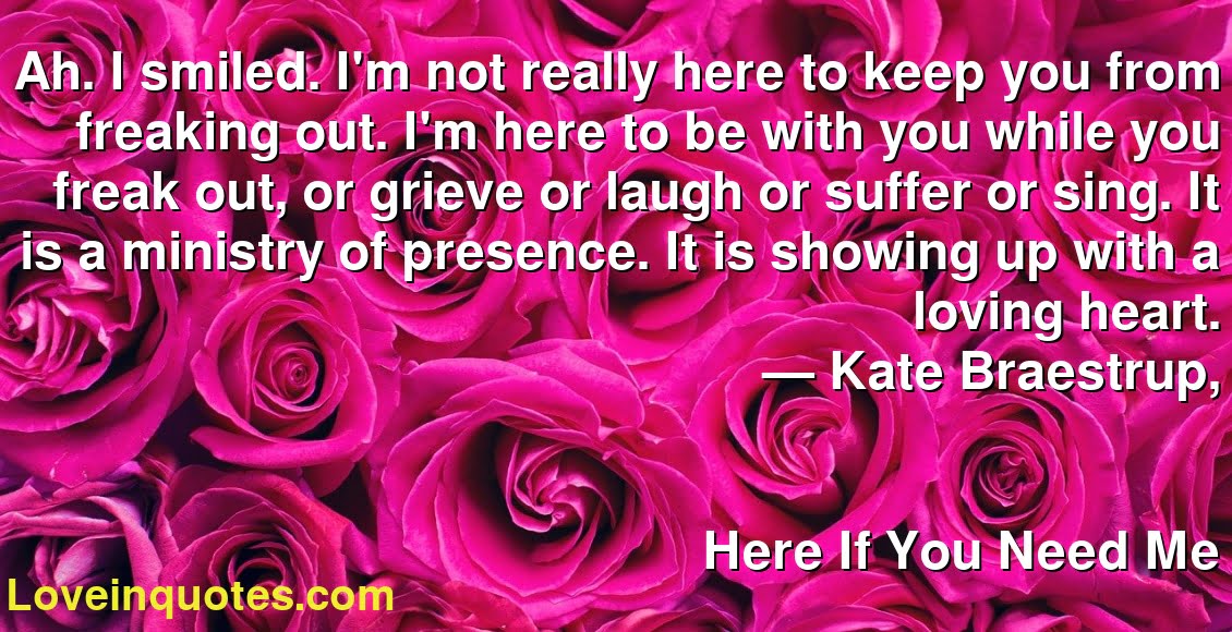 Ah. I smiled. I'm not really here to keep you from freaking out. I'm here to be with you while you freak out, or grieve or laugh or suffer or sing. It is a ministry of presence. It is showing up with a loving heart.
― Kate Braestrup,
Here If You Need Me