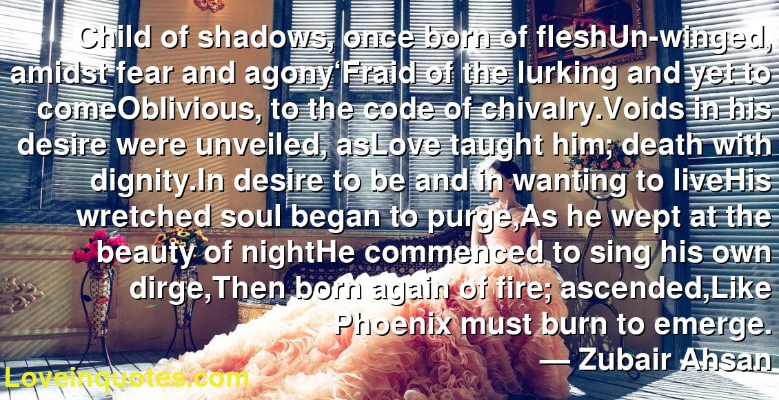 Child of shadows, once born of fleshUn-winged, amidst fear and agony‘Fraid of the lurking and yet to comeOblivious, to the code of chivalry.Voids in his desire were unveiled, asLove taught him; death with dignity.In desire to be and in wanting to liveHis wretched soul began to purge,As he wept at the beauty of nightHe commenced to sing his own dirge,Then born again of fire; ascended,Like Phoenix must burn to emerge.
― Zubair Ahsan