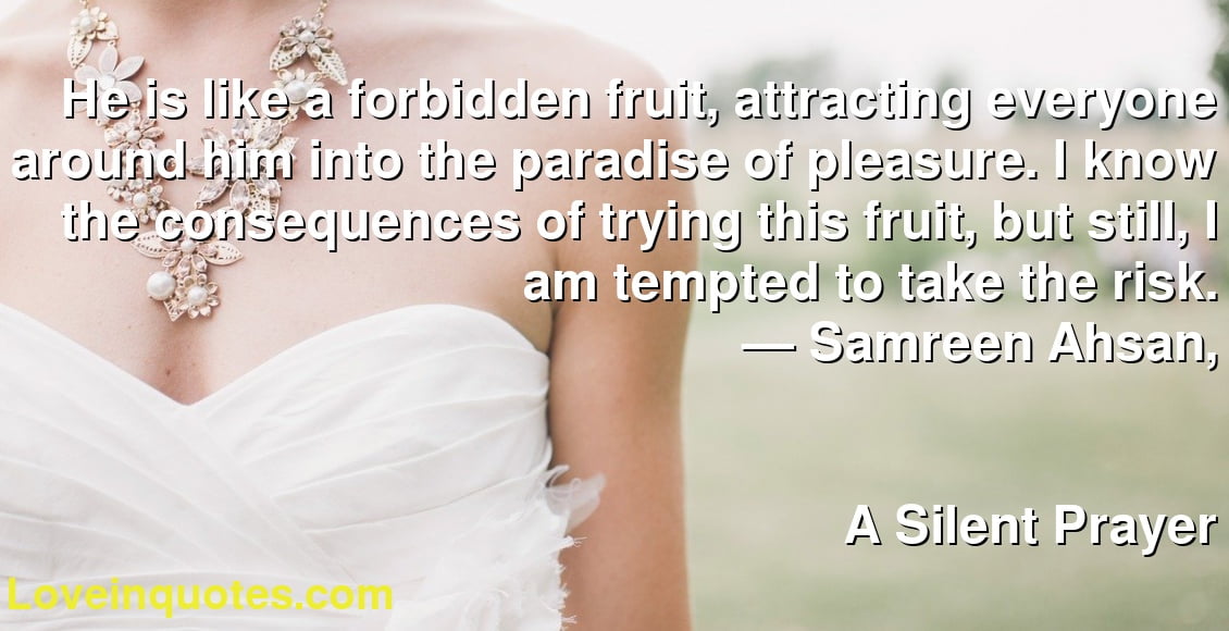 He is like a forbidden fruit, attracting everyone around him into the paradise of pleasure. I know the consequences of trying this fruit, but still, I am tempted to take the risk.
― Samreen Ahsan,
A Silent Prayer