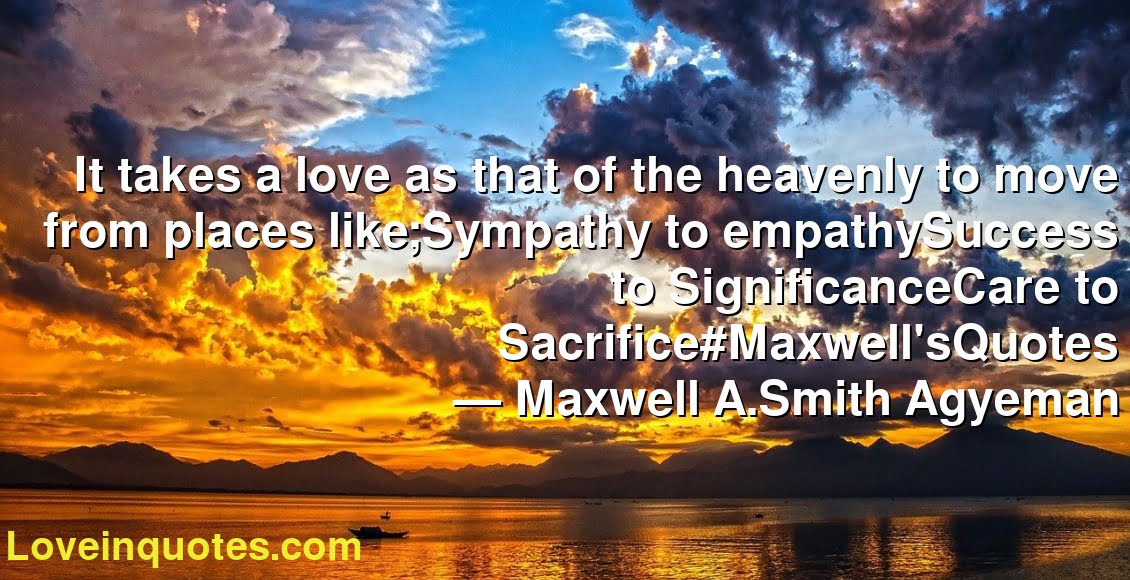 It takes a love as that of the heavenly to move from places like;Sympathy to empathySuccess to SignificanceCare to Sacrifice#Maxwell'sQuotes
― Maxwell A.Smith Agyeman