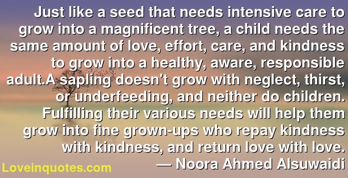 Just like a seed that needs intensive care to grow into a magnificent tree, a child needs the same amount of love, effort, care, and kindness to grow into a healthy, aware, responsible adult.A sapling doesn't grow with neglect, thirst, or underfeeding, and neither do children. Fulfilling their various needs will help them grow into fine grown-ups who repay kindness with kindness, and return love with love.
― Noora Ahmed Alsuwaidi